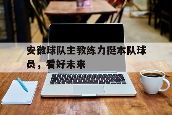 开云体育-安徽球队主教练力挺本队球员，看好未来